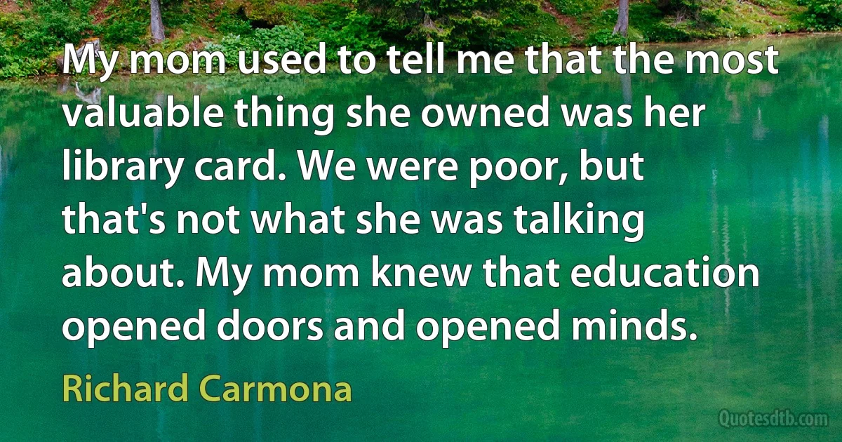 My mom used to tell me that the most valuable thing she owned was her library card. We were poor, but that's not what she was talking about. My mom knew that education opened doors and opened minds. (Richard Carmona)