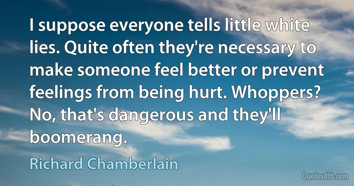 I suppose everyone tells little white lies. Quite often they're necessary to make someone feel better or prevent feelings from being hurt. Whoppers? No, that's dangerous and they'll boomerang. (Richard Chamberlain)