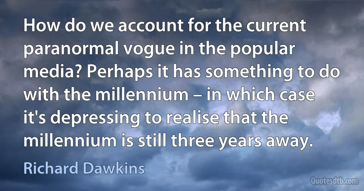 How do we account for the current paranormal vogue in the popular media? Perhaps it has something to do with the millennium – in which case it's depressing to realise that the millennium is still three years away. (Richard Dawkins)