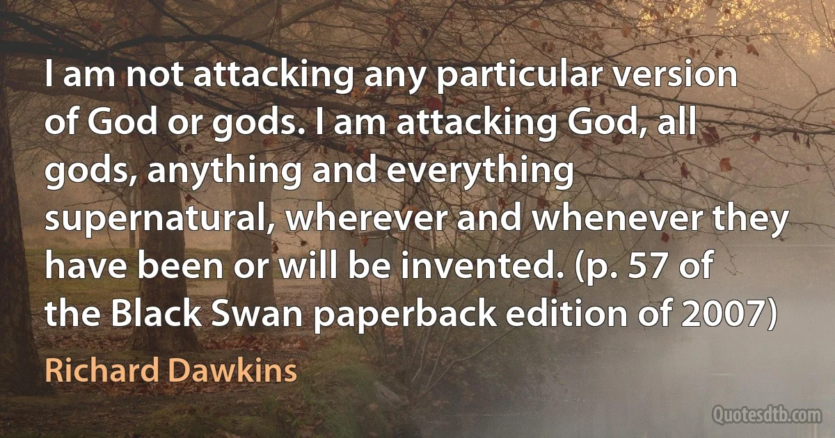 I am not attacking any particular version of God or gods. I am attacking God, all gods, anything and everything supernatural, wherever and whenever they have been or will be invented. (p. 57 of the Black Swan paperback edition of 2007) (Richard Dawkins)