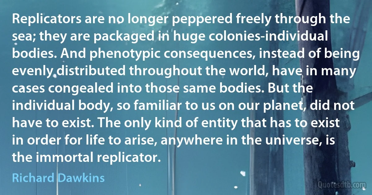 Replicators are no longer peppered freely through the sea; they are packaged in huge colonies-individual bodies. And phenotypic consequences, instead of being evenly distributed throughout the world, have in many cases congealed into those same bodies. But the individual body, so familiar to us on our planet, did not have to exist. The only kind of entity that has to exist in order for life to arise, anywhere in the universe, is the immortal replicator. (Richard Dawkins)