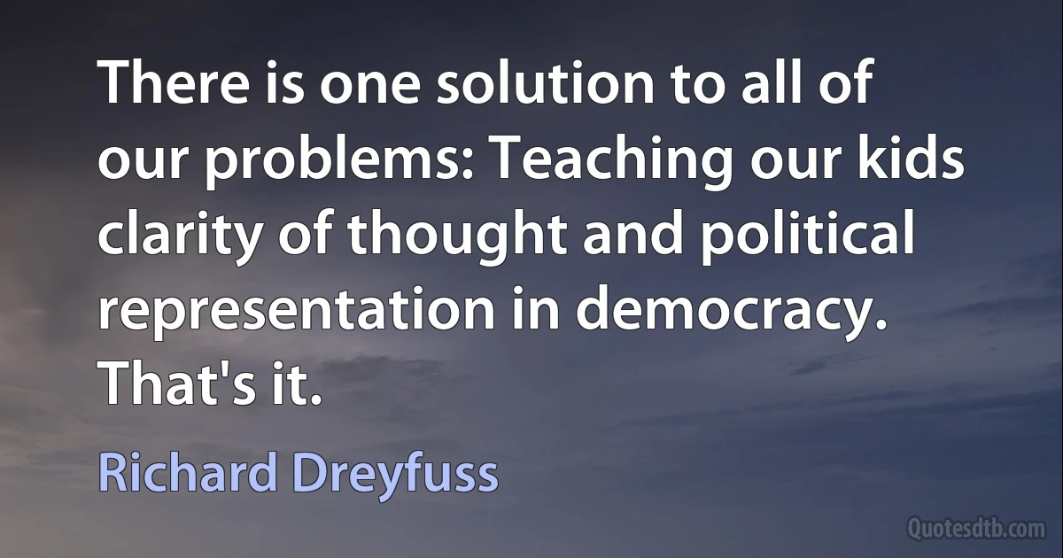 There is one solution to all of our problems: Teaching our kids clarity of thought and political representation in democracy. That's it. (Richard Dreyfuss)