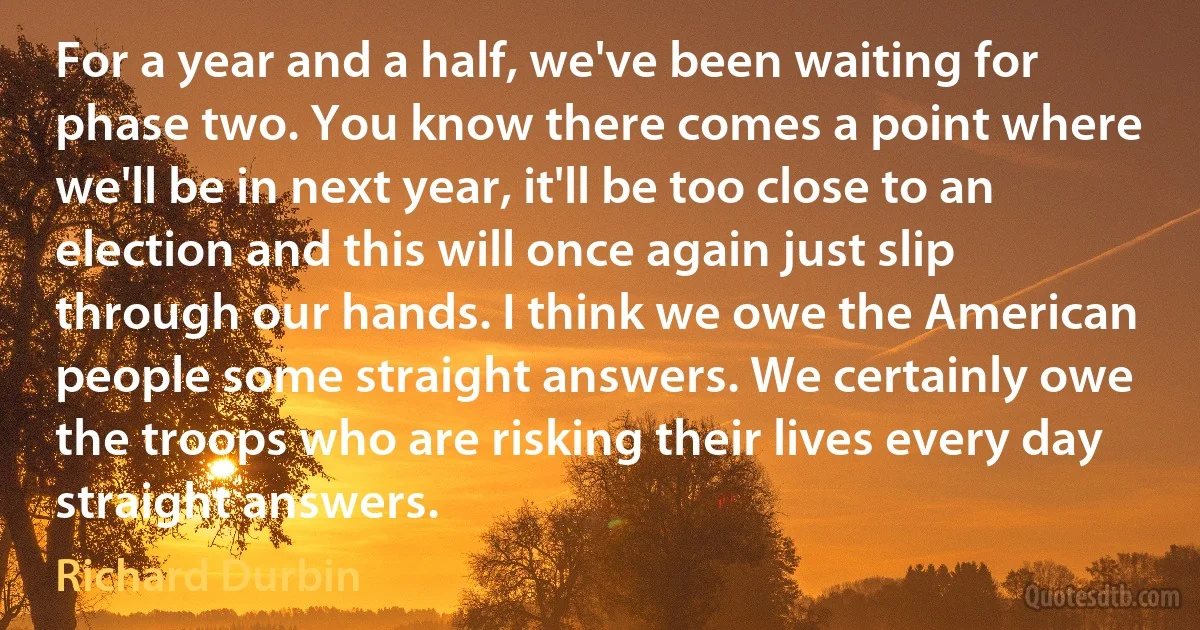 For a year and a half, we've been waiting for phase two. You know there comes a point where we'll be in next year, it'll be too close to an election and this will once again just slip through our hands. I think we owe the American people some straight answers. We certainly owe the troops who are risking their lives every day straight answers. (Richard Durbin)