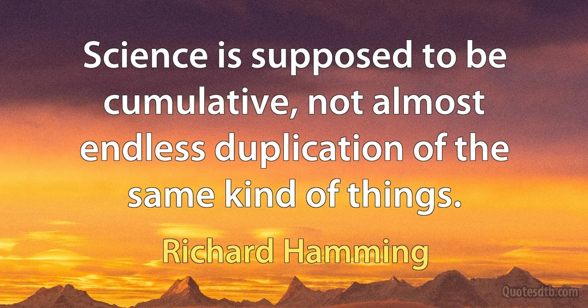 Science is supposed to be cumulative, not almost endless duplication of the same kind of things. (Richard Hamming)