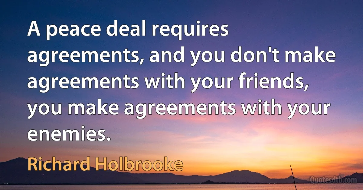 A peace deal requires agreements, and you don't make agreements with your friends, you make agreements with your enemies. (Richard Holbrooke)