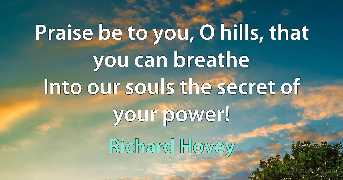 Praise be to you, O hills, that you can breathe
Into our souls the secret of your power! (Richard Hovey)