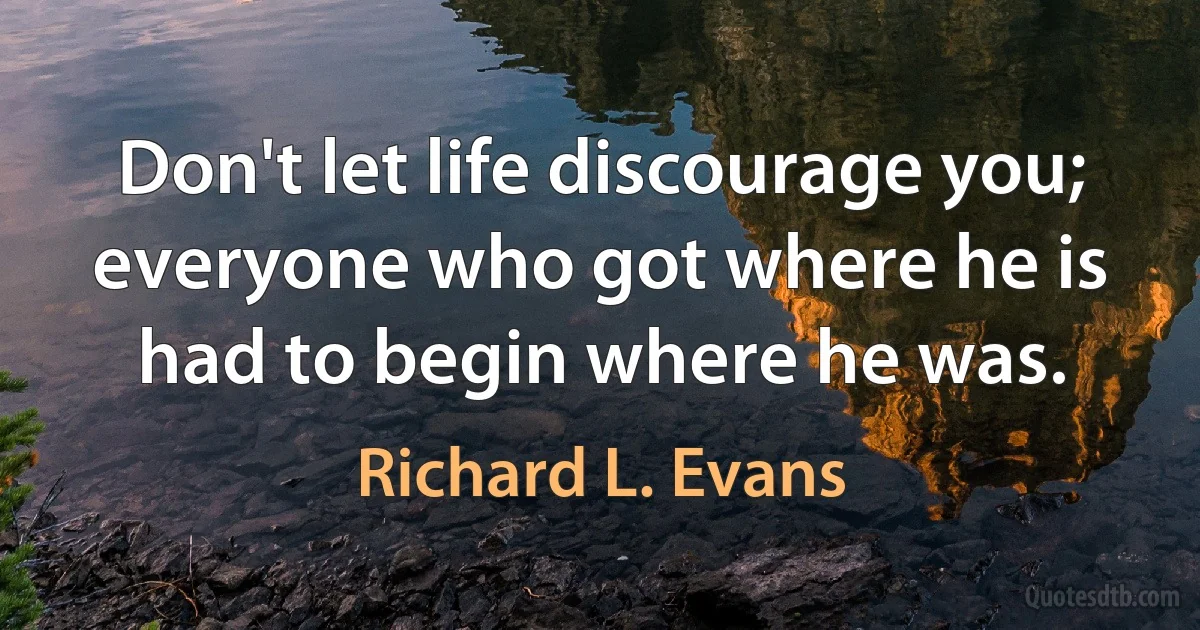 Don't let life discourage you; everyone who got where he is had to begin where he was. (Richard L. Evans)