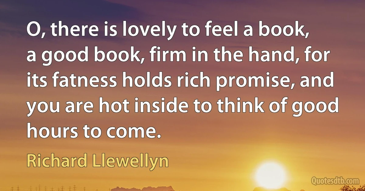 O, there is lovely to feel a book, a good book, firm in the hand, for its fatness holds rich promise, and you are hot inside to think of good hours to come. (Richard Llewellyn)