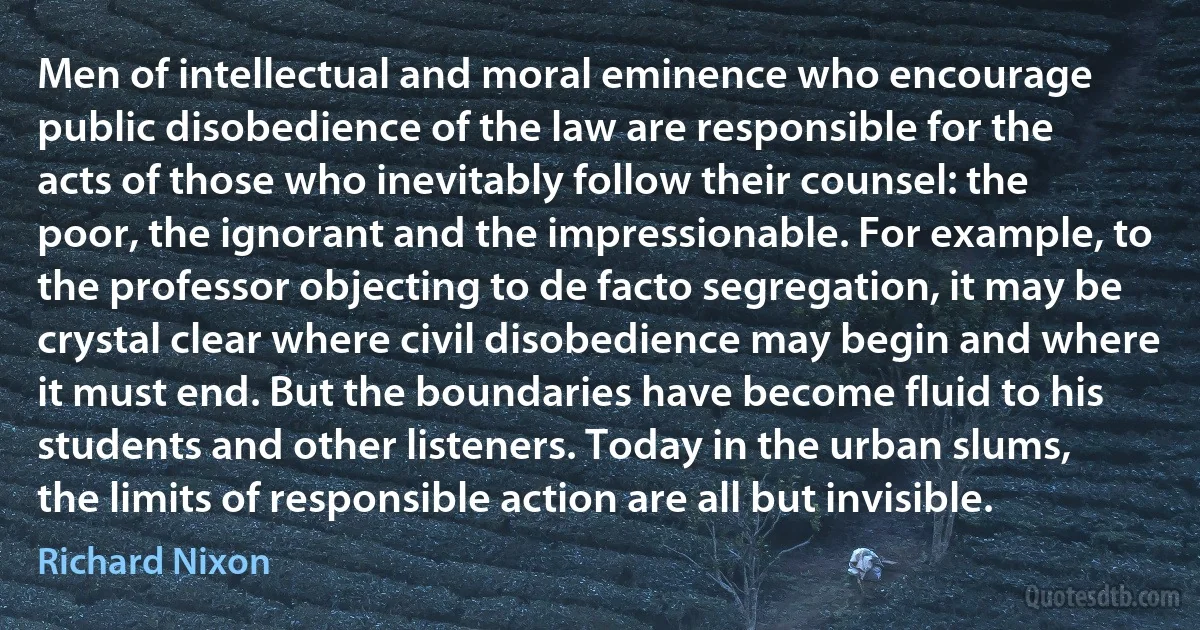 Men of intellectual and moral eminence who encourage public disobedience of the law are responsible for the acts of those who inevitably follow their counsel: the poor, the ignorant and the impressionable. For example, to the professor objecting to de facto segregation, it may be crystal clear where civil disobedience may begin and where it must end. But the boundaries have become fluid to his students and other listeners. Today in the urban slums, the limits of responsible action are all but invisible. (Richard Nixon)