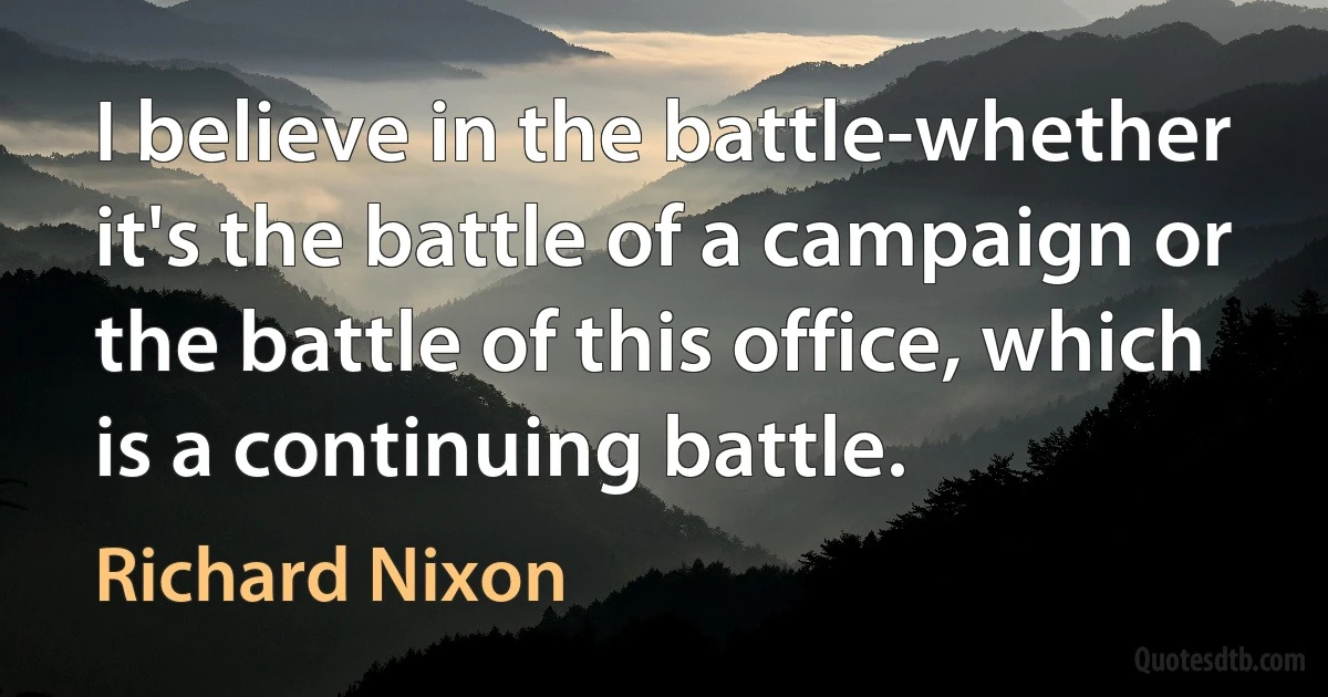 I believe in the battle-whether it's the battle of a campaign or the battle of this office, which is a continuing battle. (Richard Nixon)