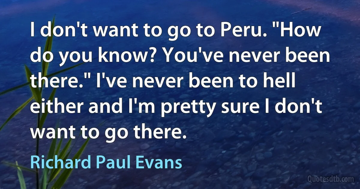 I don't want to go to Peru. "How do you know? You've never been there." I've never been to hell either and I'm pretty sure I don't want to go there. (Richard Paul Evans)