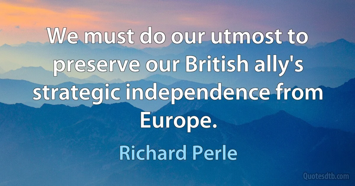 We must do our utmost to preserve our British ally's strategic independence from Europe. (Richard Perle)