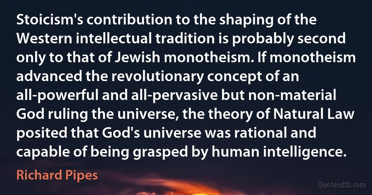 Stoicism's contribution to the shaping of the Western intellectual tradition is probably second only to that of Jewish monotheism. If monotheism advanced the revolutionary concept of an all-powerful and all-pervasive but non-material God ruling the universe, the theory of Natural Law posited that God's universe was rational and capable of being grasped by human intelligence. (Richard Pipes)