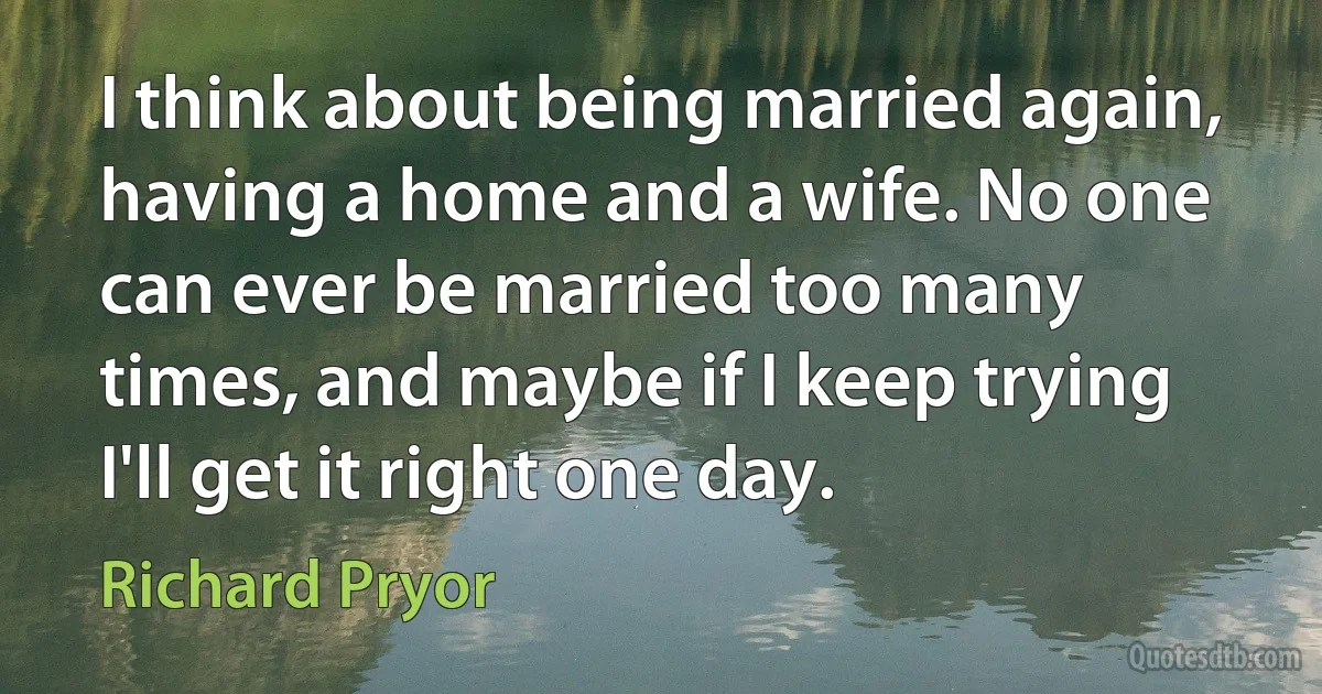 I think about being married again, having a home and a wife. No one can ever be married too many times, and maybe if I keep trying I'll get it right one day. (Richard Pryor)