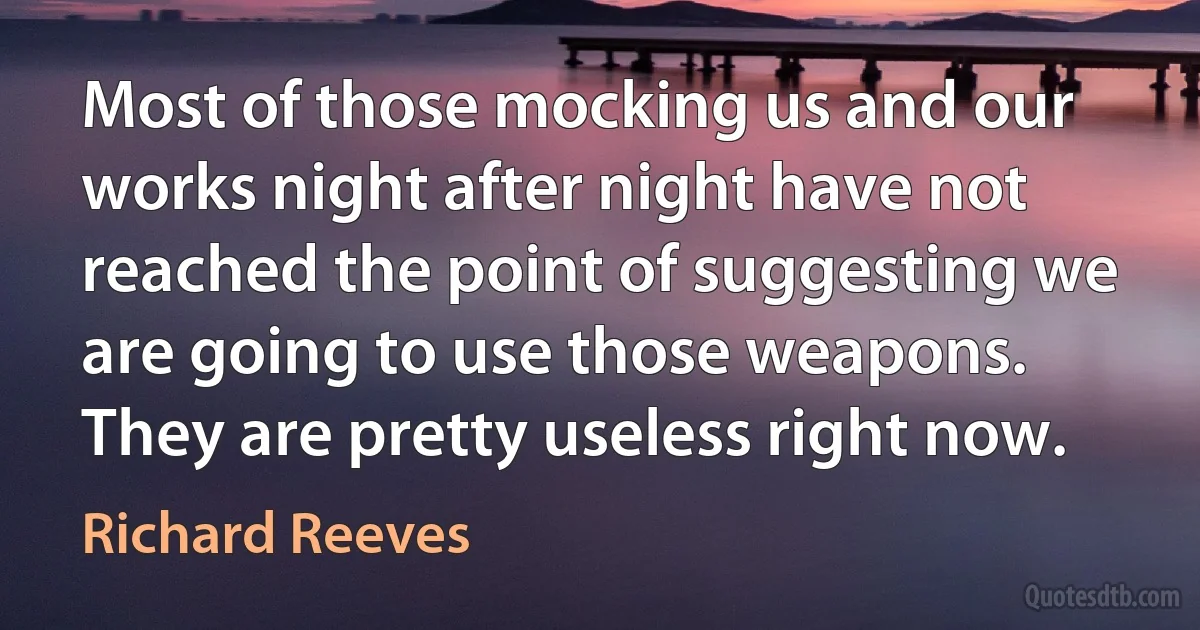 Most of those mocking us and our works night after night have not reached the point of suggesting we are going to use those weapons. They are pretty useless right now. (Richard Reeves)