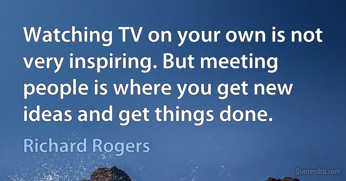 Watching TV on your own is not very inspiring. But meeting people is where you get new ideas and get things done. (Richard Rogers)