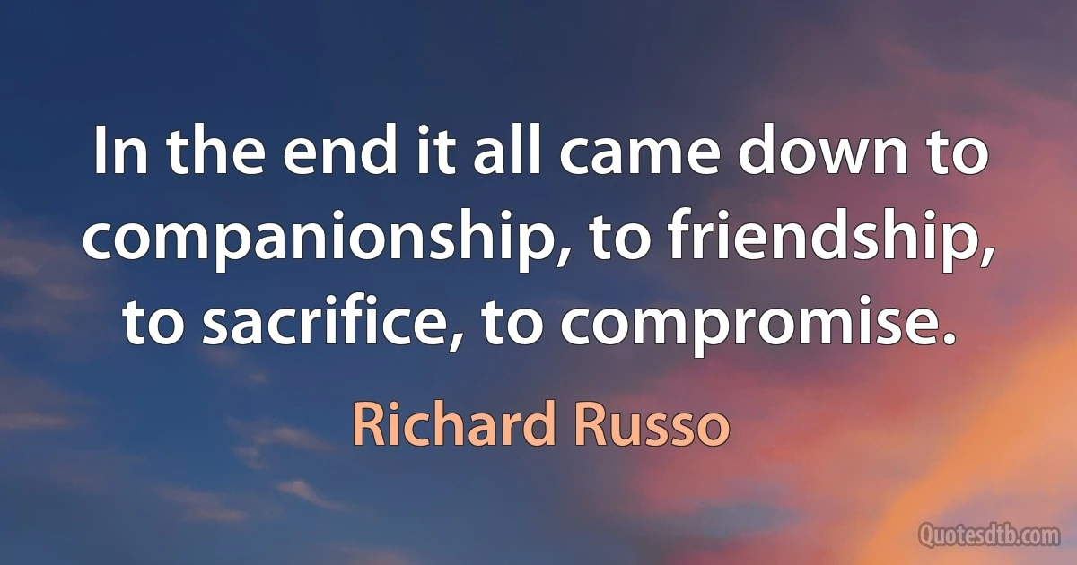 In the end it all came down to companionship, to friendship, to sacrifice, to compromise. (Richard Russo)