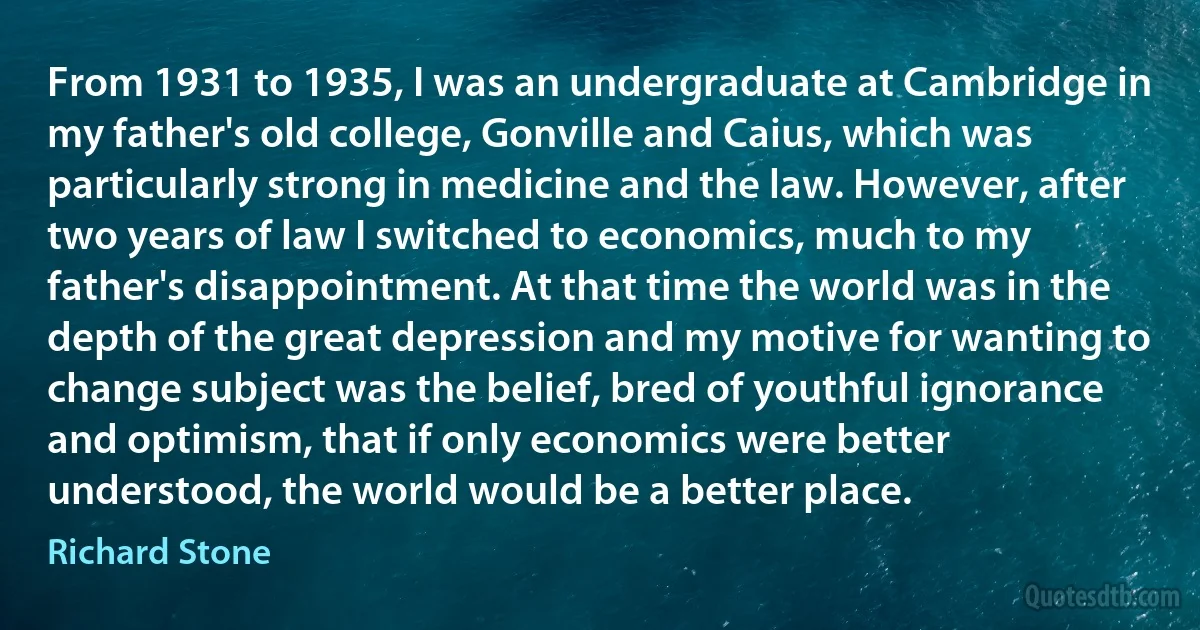 From 1931 to 1935, I was an undergraduate at Cambridge in my father's old college, Gonville and Caius, which was particularly strong in medicine and the law. However, after two years of law I switched to economics, much to my father's disappointment. At that time the world was in the depth of the great depression and my motive for wanting to change subject was the belief, bred of youthful ignorance and optimism, that if only economics were better understood, the world would be a better place. (Richard Stone)