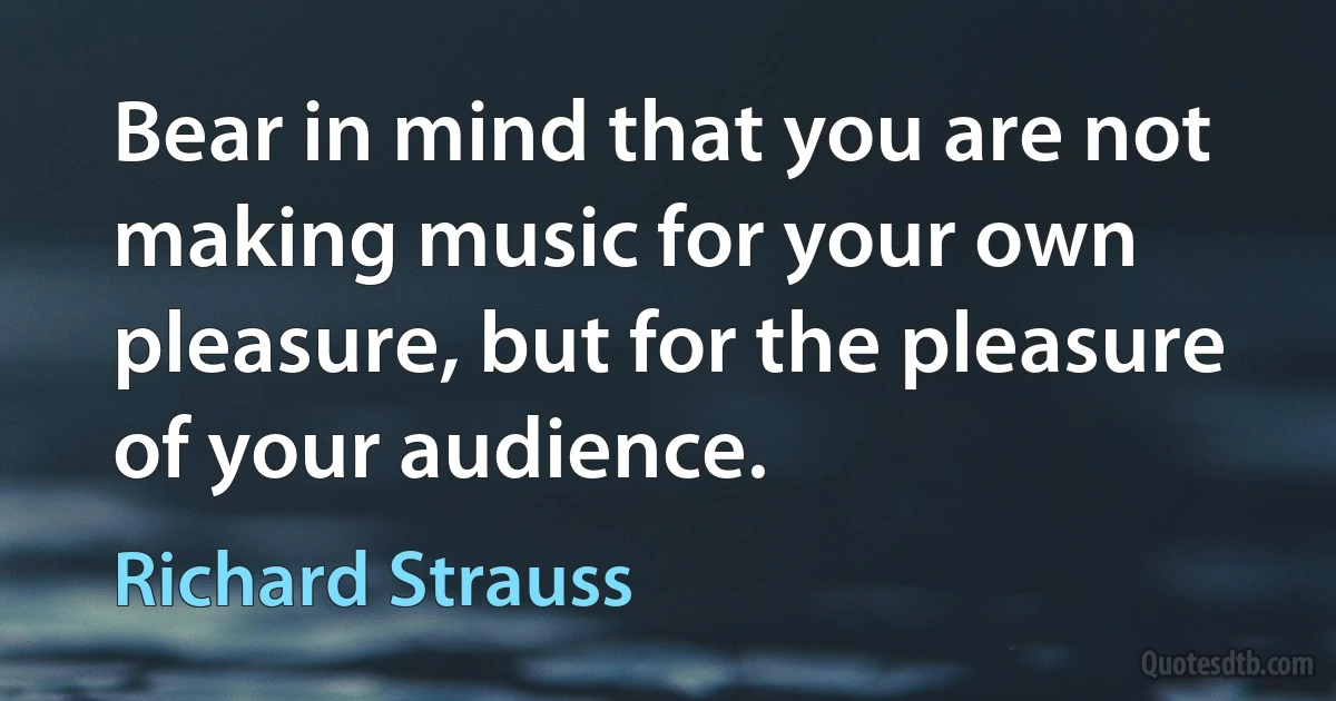 Bear in mind that you are not making music for your own pleasure, but for the pleasure of your audience. (Richard Strauss)