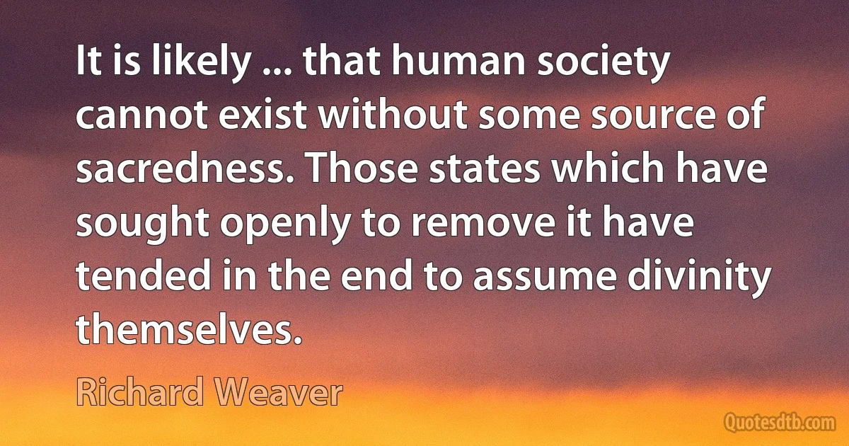 It is likely ... that human society cannot exist without some source of sacredness. Those states which have sought openly to remove it have tended in the end to assume divinity themselves. (Richard Weaver)