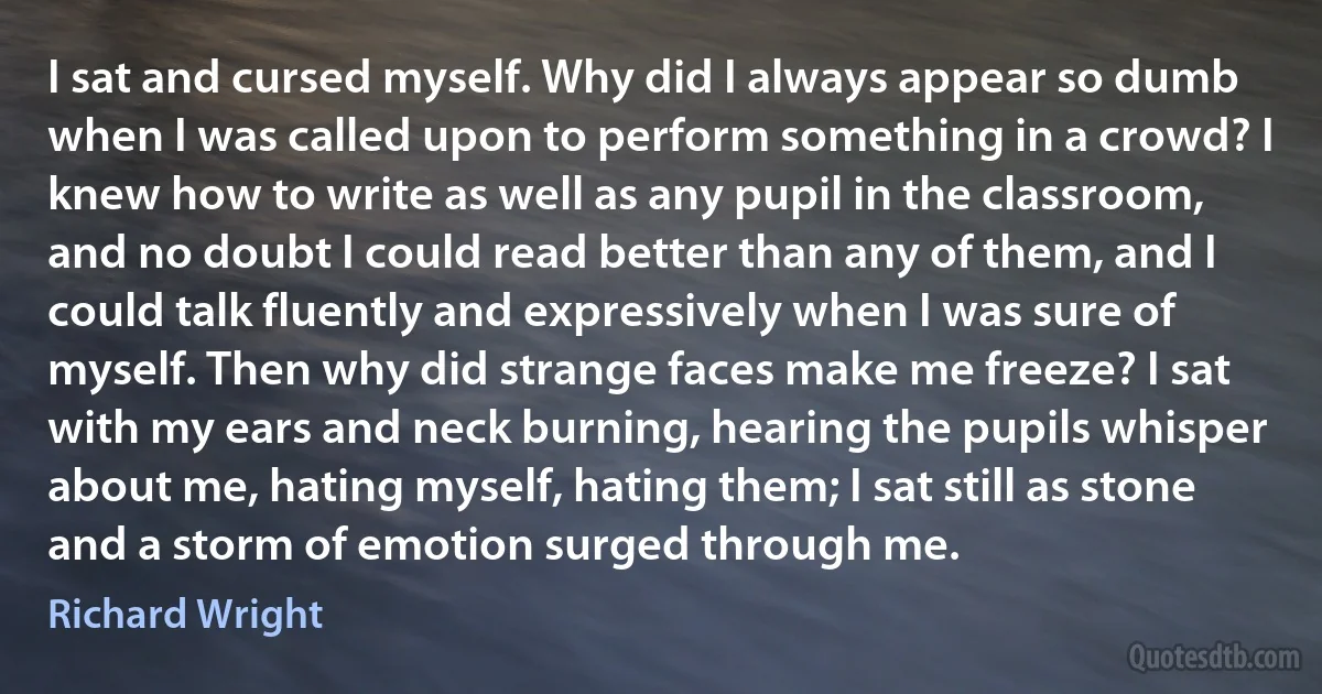 I sat and cursed myself. Why did I always appear so dumb when I was called upon to perform something in a crowd? I knew how to write as well as any pupil in the classroom, and no doubt I could read better than any of them, and I could talk fluently and expressively when I was sure of myself. Then why did strange faces make me freeze? I sat with my ears and neck burning, hearing the pupils whisper about me, hating myself, hating them; I sat still as stone and a storm of emotion surged through me. (Richard Wright)