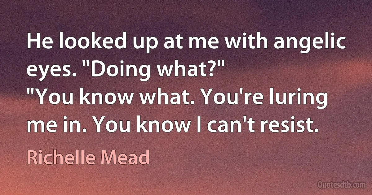 He looked up at me with angelic eyes. "Doing what?"
"You know what. You're luring me in. You know I can't resist. (Richelle Mead)