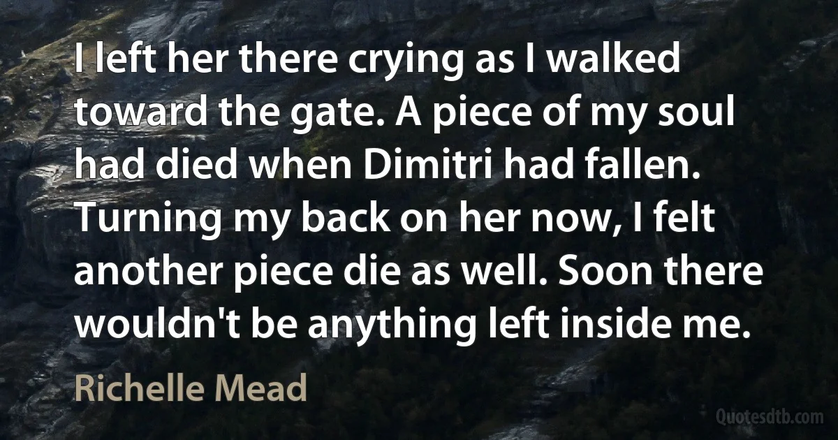 I left her there crying as I walked toward the gate. A piece of my soul had died when Dimitri had fallen. Turning my back on her now, I felt another piece die as well. Soon there wouldn't be anything left inside me. (Richelle Mead)