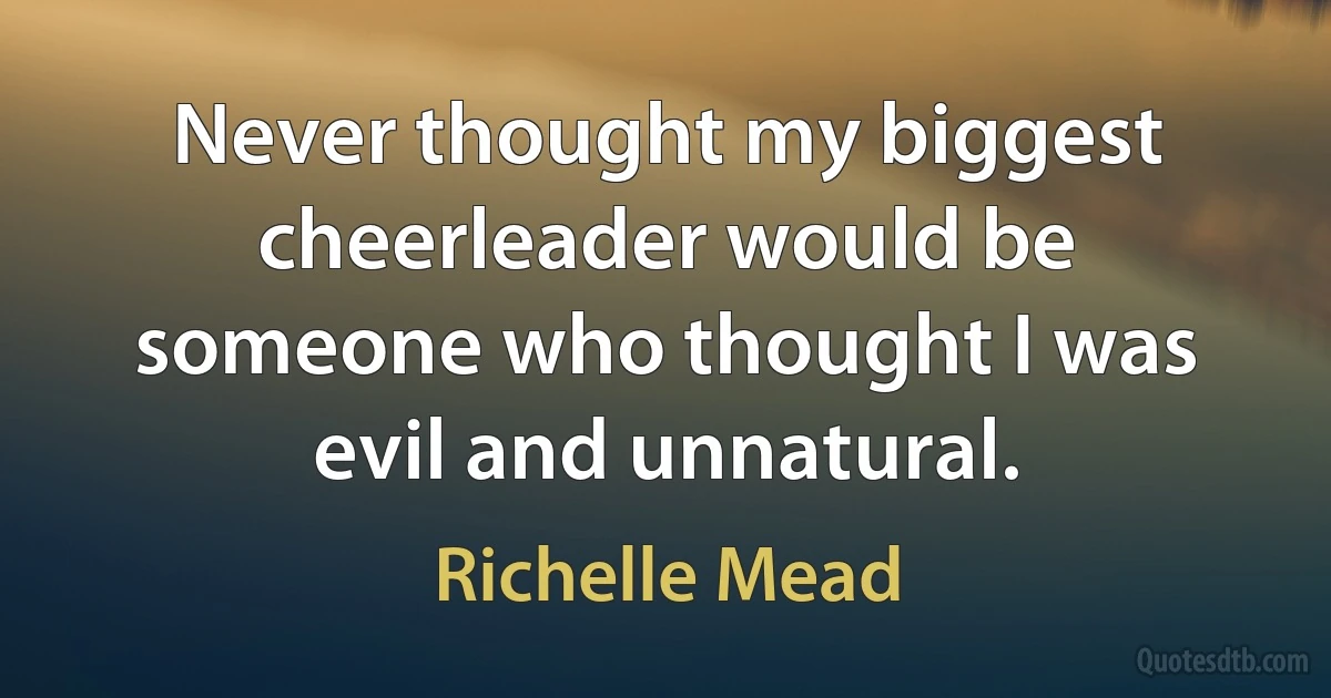 Never thought my biggest cheerleader would be someone who thought I was evil and unnatural. (Richelle Mead)