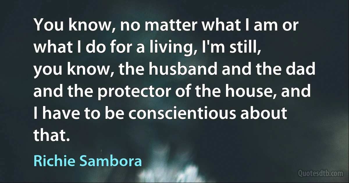 You know, no matter what I am or what I do for a living, I'm still, you know, the husband and the dad and the protector of the house, and I have to be conscientious about that. (Richie Sambora)