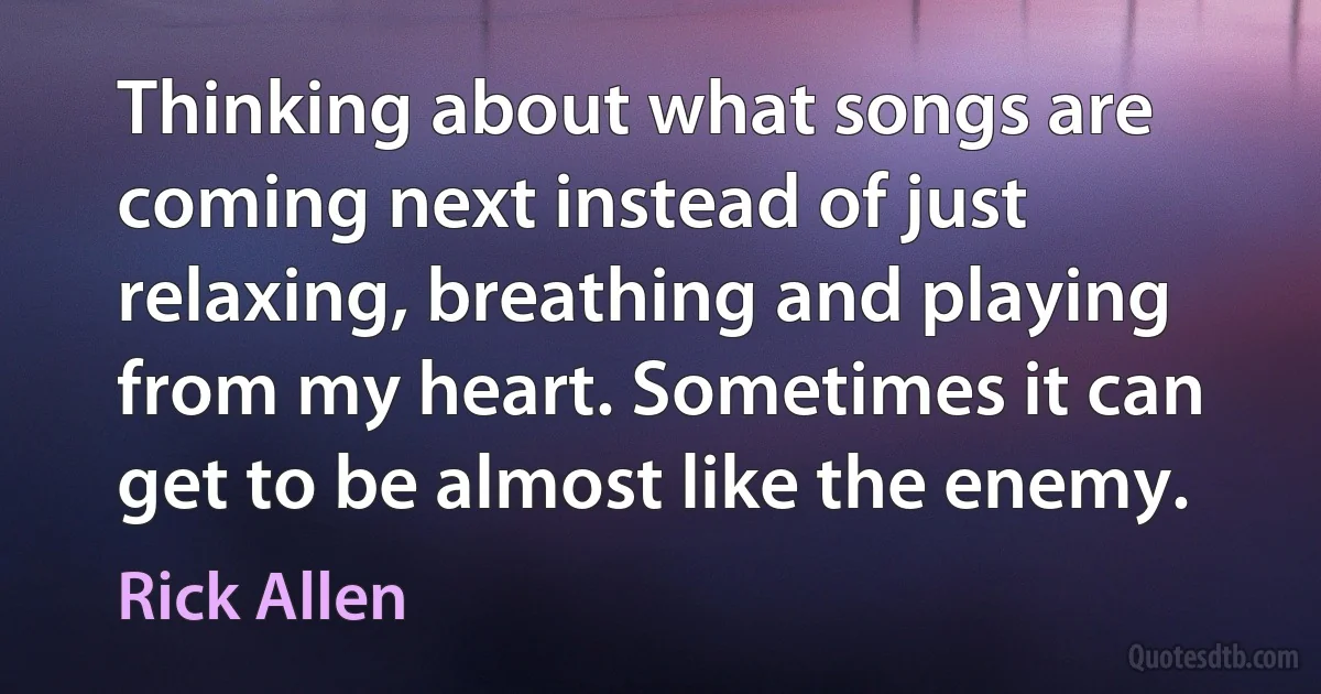 Thinking about what songs are coming next instead of just relaxing, breathing and playing from my heart. Sometimes it can get to be almost like the enemy. (Rick Allen)