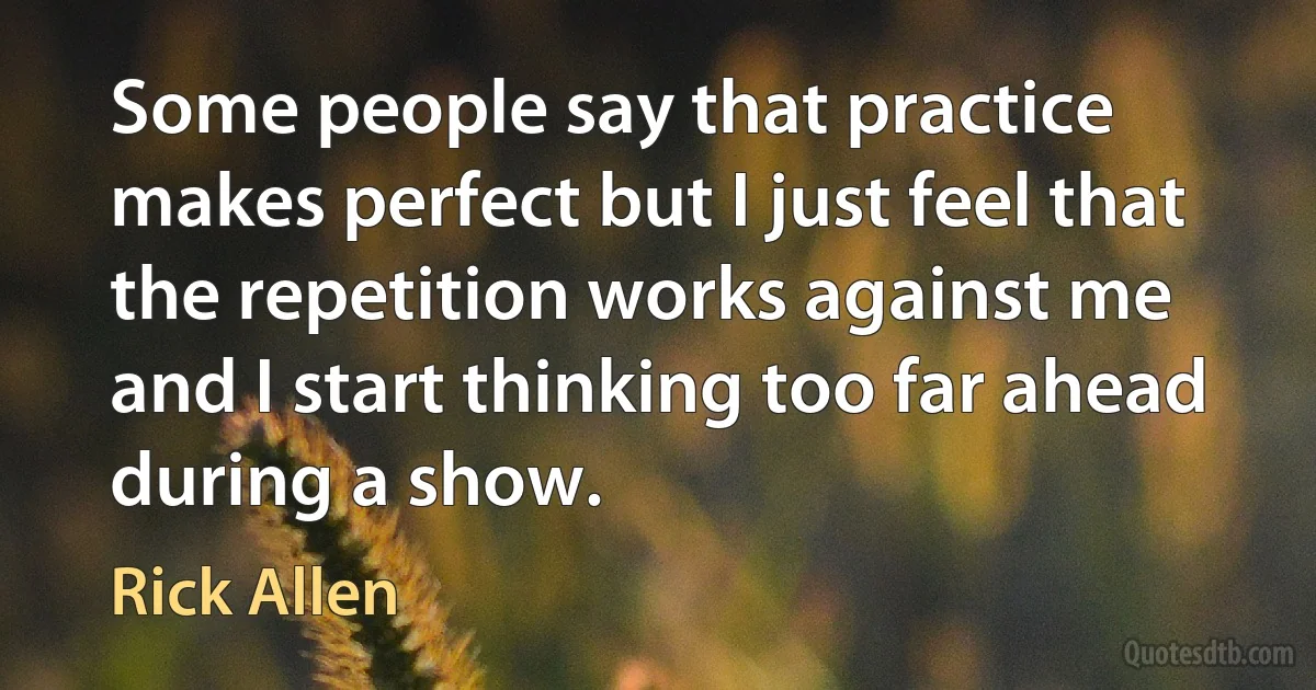 Some people say that practice makes perfect but I just feel that the repetition works against me and I start thinking too far ahead during a show. (Rick Allen)