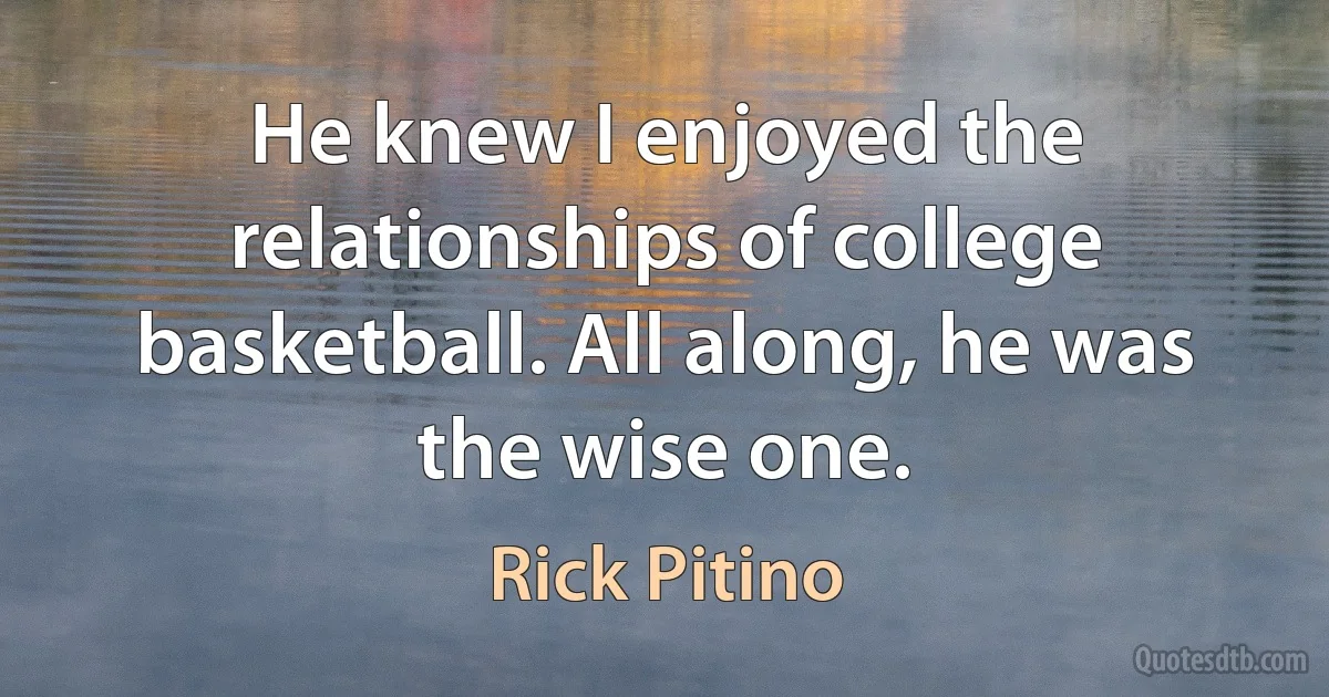 He knew I enjoyed the relationships of college basketball. All along, he was the wise one. (Rick Pitino)