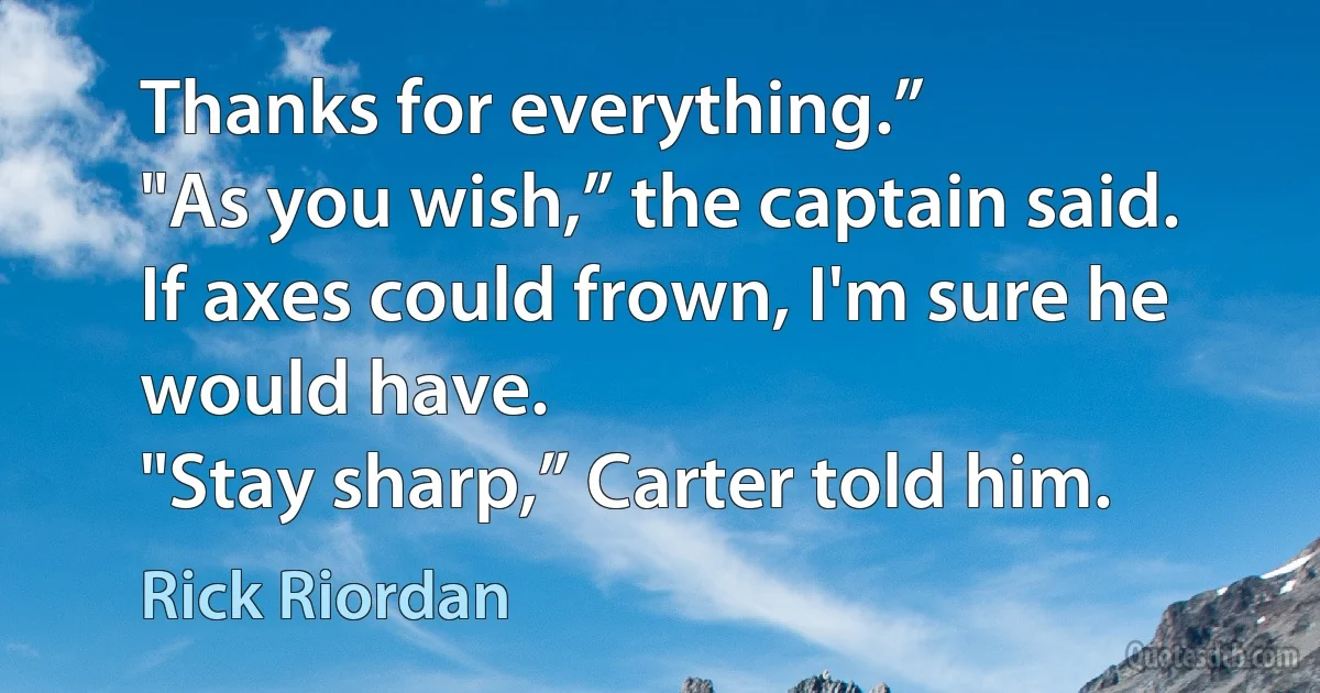 Thanks for everything.”
"As you wish,” the captain said. If axes could frown, I'm sure he would have.
"Stay sharp,” Carter told him. (Rick Riordan)