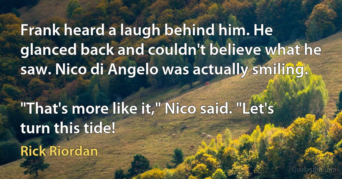 Frank heard a laugh behind him. He glanced back and couldn't believe what he saw. Nico di Angelo was actually smiling.

"That's more like it," Nico said. "Let's turn this tide! (Rick Riordan)