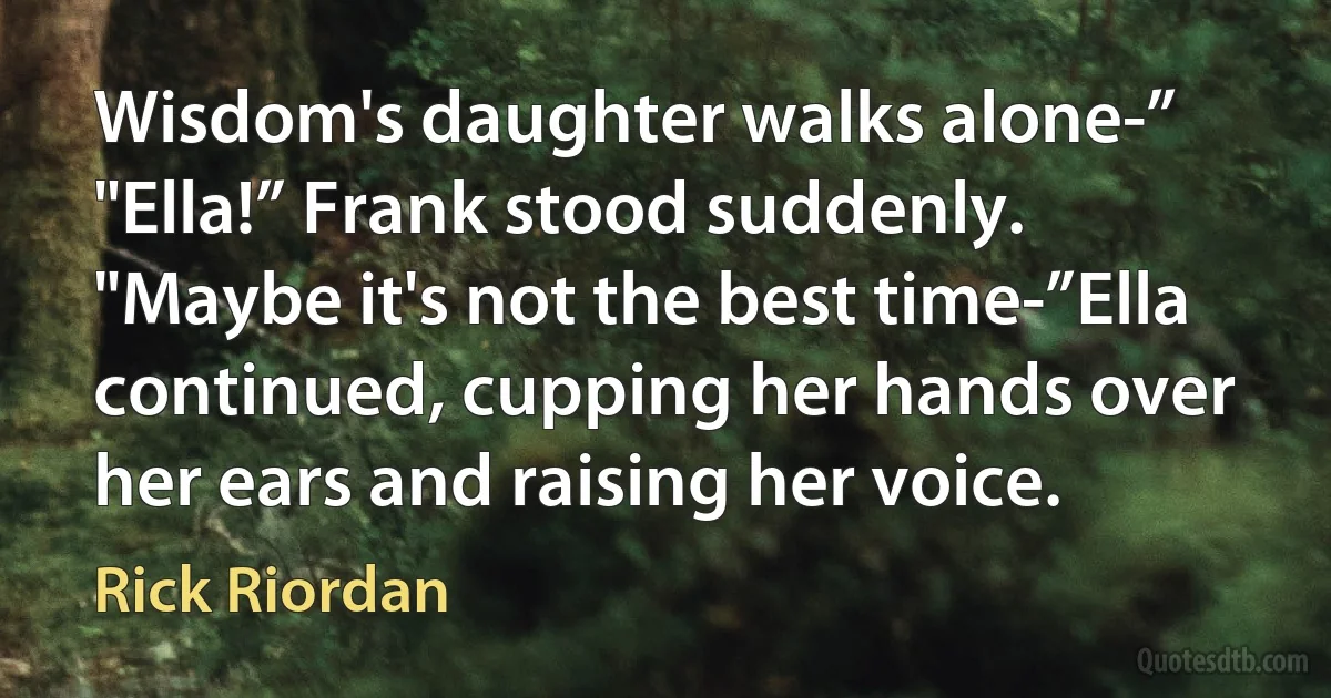 Wisdom's daughter walks alone-”
"Ella!” Frank stood suddenly. "Maybe it's not the best time-”Ella continued, cupping her hands over her ears and raising her voice. (Rick Riordan)