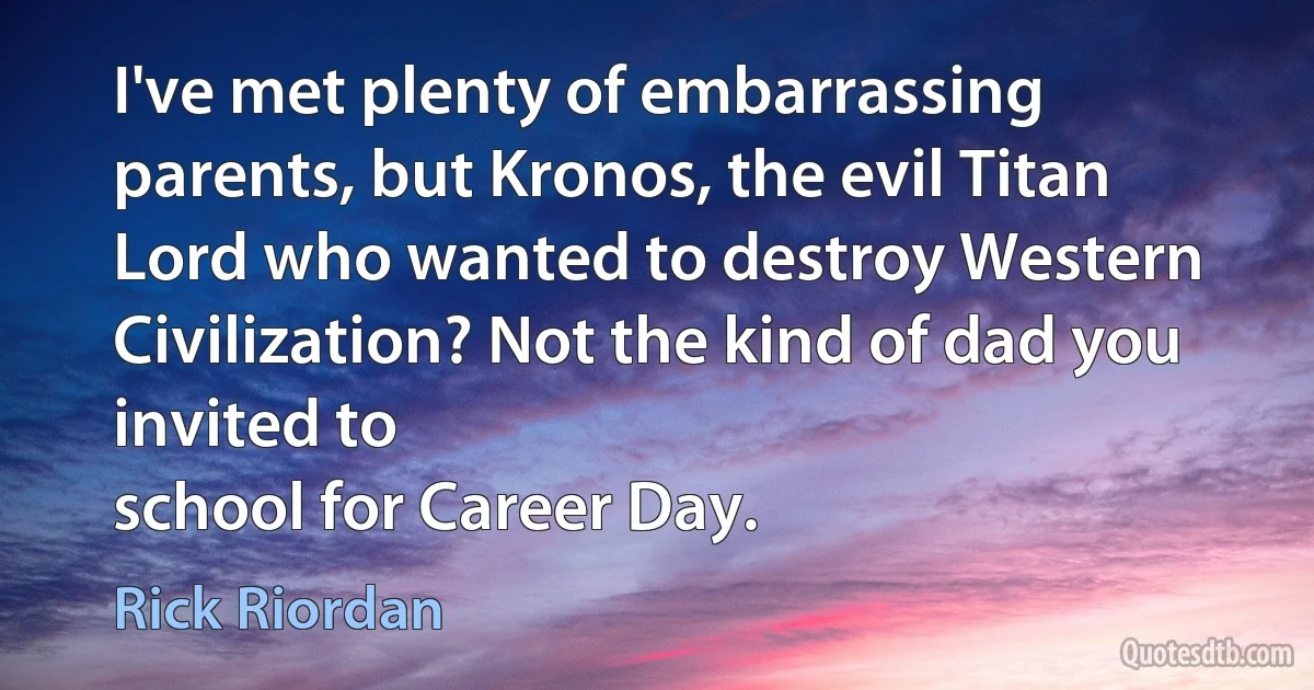 I've met plenty of embarrassing parents, but Kronos, the evil Titan Lord who wanted to destroy Western Civilization? Not the kind of dad you invited to
school for Career Day. (Rick Riordan)