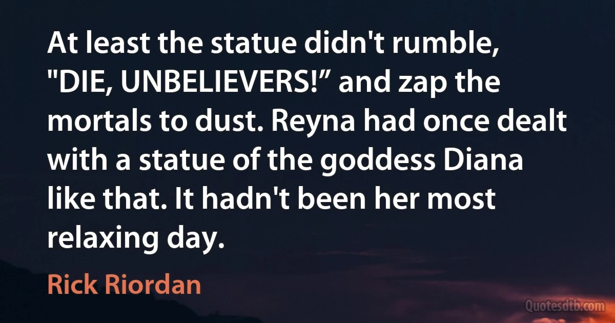 At least the statue didn't rumble, "DIE, UNBELIEVERS!” and zap the mortals to dust. Reyna had once dealt with a statue of the goddess Diana like that. It hadn't been her most relaxing day. (Rick Riordan)