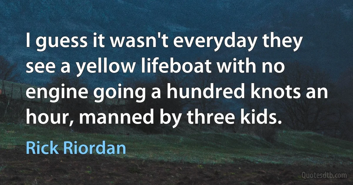 I guess it wasn't everyday they see a yellow lifeboat with no engine going a hundred knots an hour, manned by three kids. (Rick Riordan)