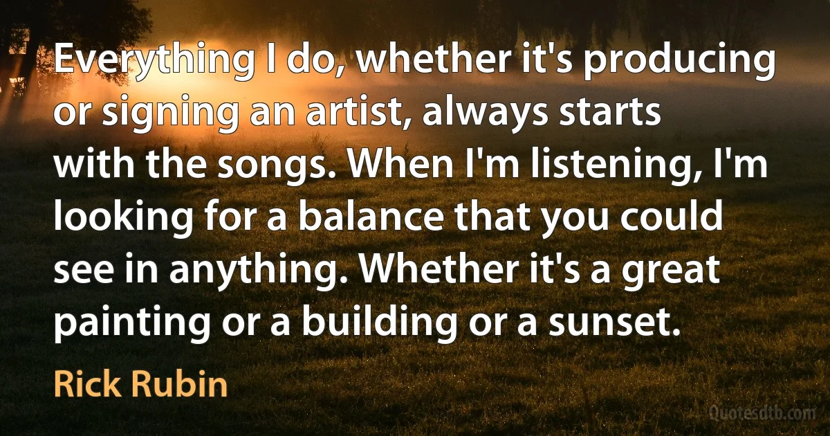 Everything I do, whether it's producing or signing an artist, always starts with the songs. When I'm listening, I'm looking for a balance that you could see in anything. Whether it's a great painting or a building or a sunset. (Rick Rubin)