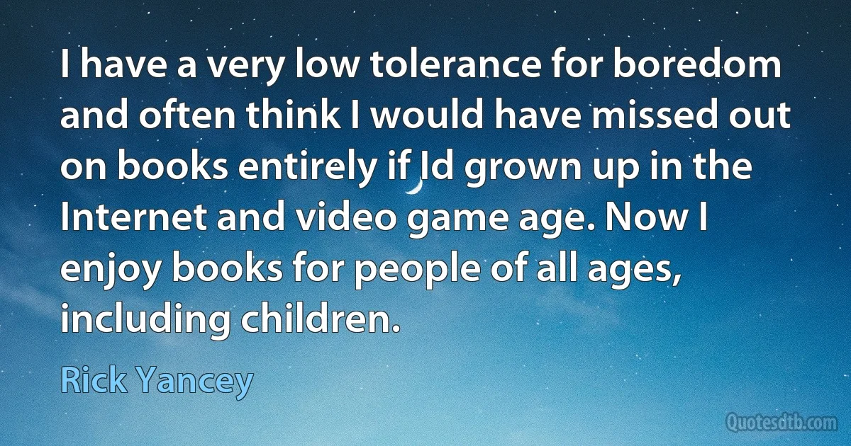 I have a very low tolerance for boredom and often think I would have missed out on books entirely if Id grown up in the Internet and video game age. Now I enjoy books for people of all ages, including children. (Rick Yancey)