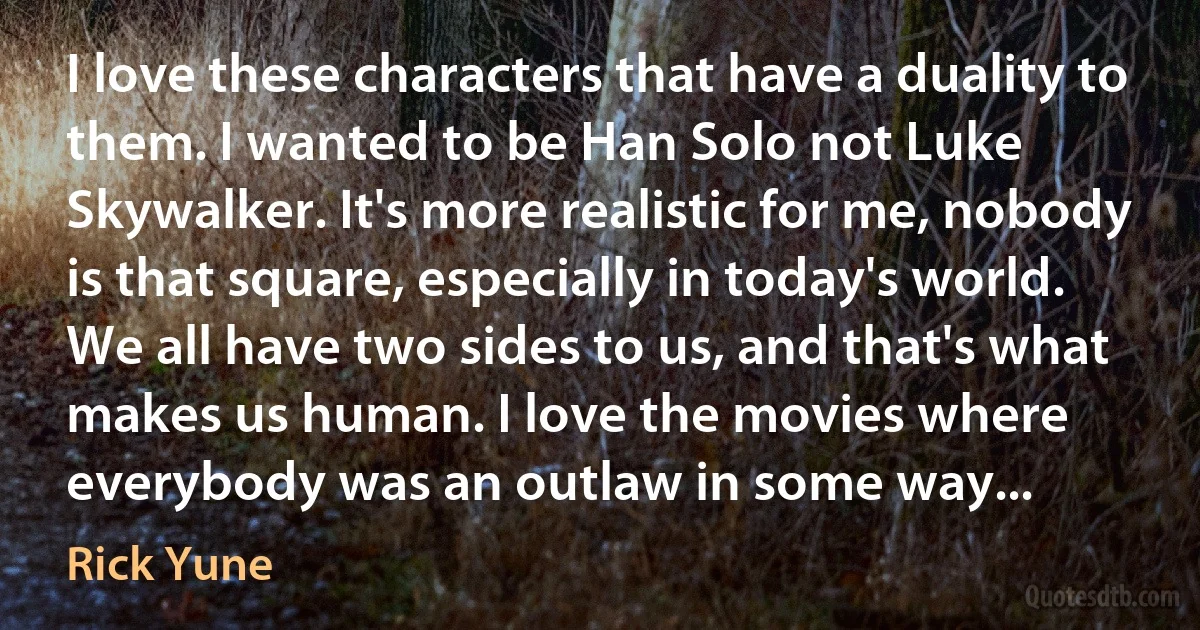 I love these characters that have a duality to them. I wanted to be Han Solo not Luke Skywalker. It's more realistic for me, nobody is that square, especially in today's world. We all have two sides to us, and that's what makes us human. I love the movies where everybody was an outlaw in some way... (Rick Yune)