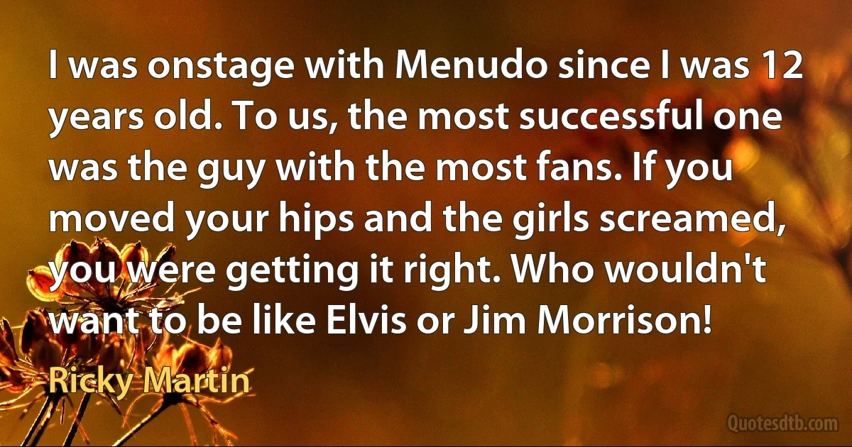 I was onstage with Menudo since I was 12 years old. To us, the most successful one was the guy with the most fans. If you moved your hips and the girls screamed, you were getting it right. Who wouldn't want to be like Elvis or Jim Morrison! (Ricky Martin)