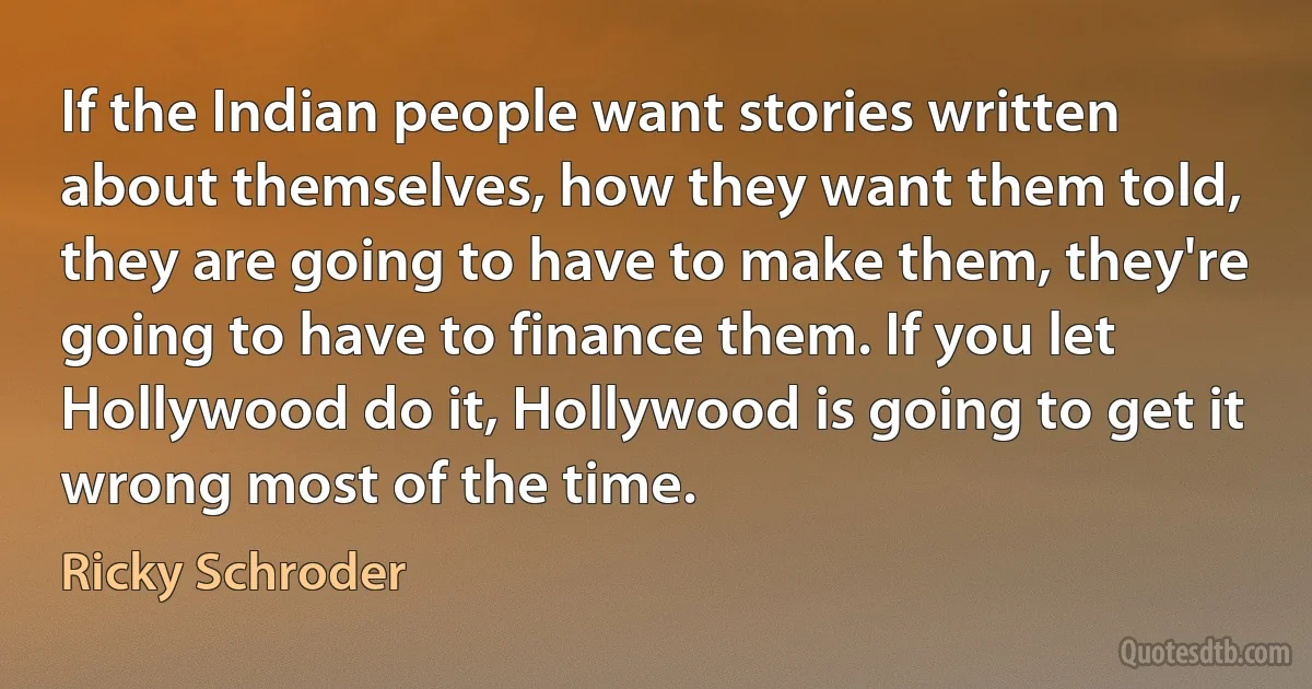 If the Indian people want stories written about themselves, how they want them told, they are going to have to make them, they're going to have to finance them. If you let Hollywood do it, Hollywood is going to get it wrong most of the time. (Ricky Schroder)