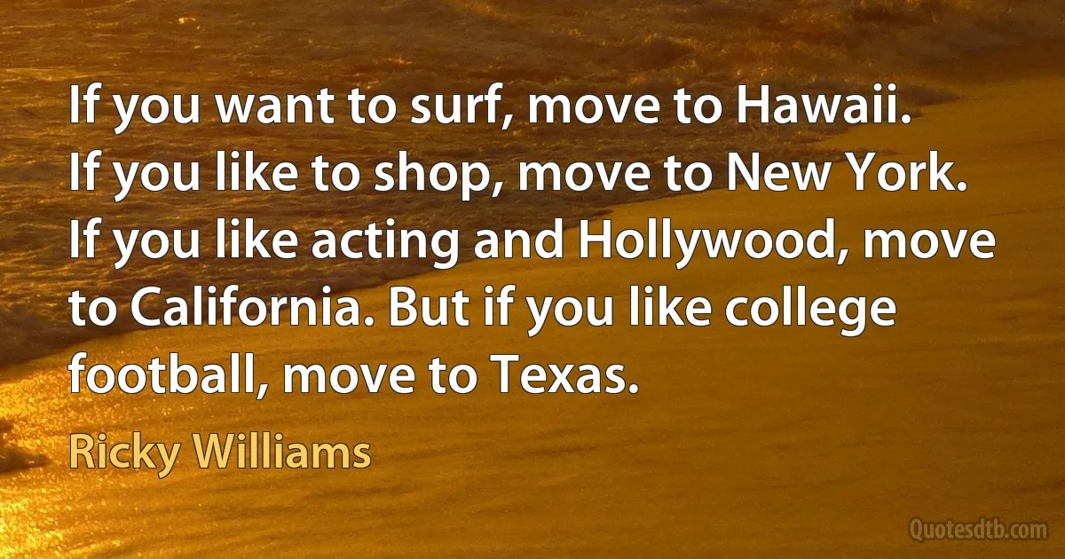 If you want to surf, move to Hawaii. If you like to shop, move to New York. If you like acting and Hollywood, move to California. But if you like college football, move to Texas. (Ricky Williams)