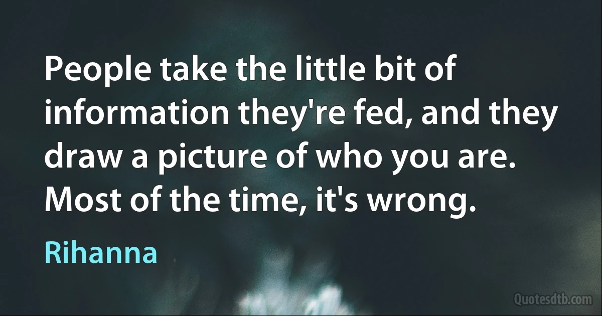 People take the little bit of information they're fed, and they draw a picture of who you are. Most of the time, it's wrong. (Rihanna)