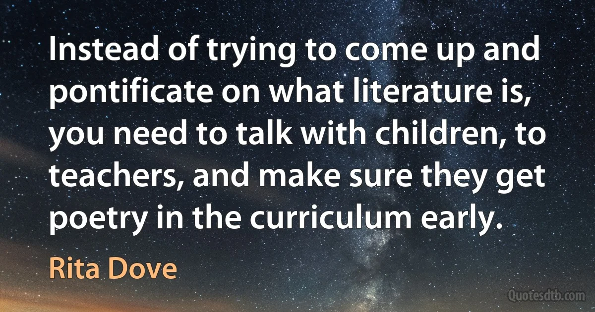 Instead of trying to come up and pontificate on what literature is, you need to talk with children, to teachers, and make sure they get poetry in the curriculum early. (Rita Dove)