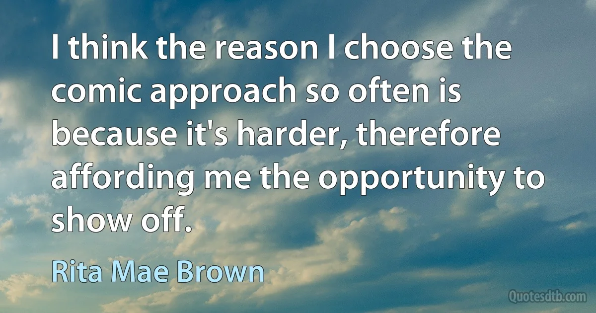 I think the reason I choose the comic approach so often is because it's harder, therefore affording me the opportunity to show off. (Rita Mae Brown)