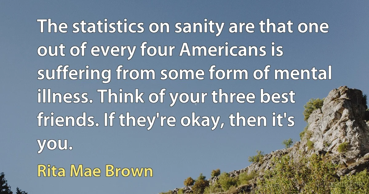 The statistics on sanity are that one out of every four Americans is suffering from some form of mental illness. Think of your three best friends. If they're okay, then it's you. (Rita Mae Brown)