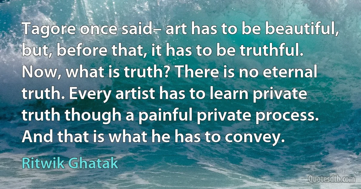 Tagore once said– art has to be beautiful, but, before that, it has to be truthful.
Now, what is truth? There is no eternal truth. Every artist has to learn private truth though a painful private process. And that is what he has to convey. (Ritwik Ghatak)