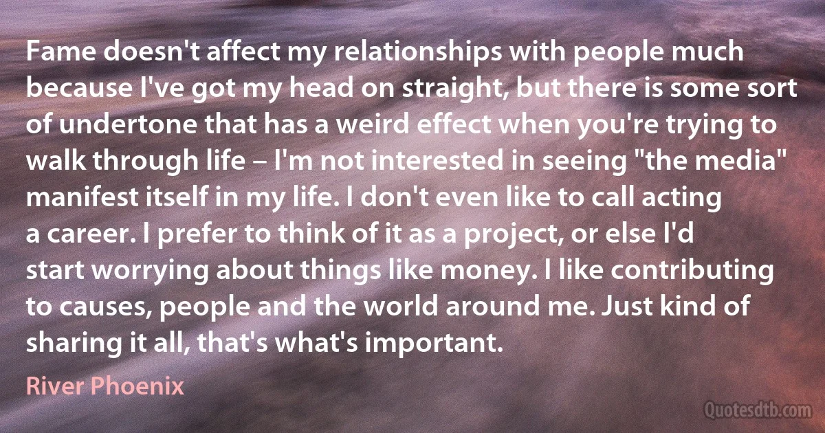 Fame doesn't affect my relationships with people much because I've got my head on straight, but there is some sort of undertone that has a weird effect when you're trying to walk through life – I'm not interested in seeing "the media" manifest itself in my life. I don't even like to call acting a career. I prefer to think of it as a project, or else I'd start worrying about things like money. I like contributing to causes, people and the world around me. Just kind of sharing it all, that's what's important. (River Phoenix)